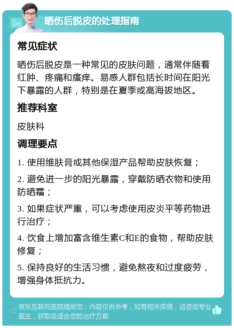 晒伤后脱皮的处理指南 常见症状 晒伤后脱皮是一种常见的皮肤问题，通常伴随着红肿、疼痛和瘙痒。易感人群包括长时间在阳光下暴露的人群，特别是在夏季或高海拔地区。 推荐科室 皮肤科 调理要点 1. 使用维肤膏或其他保湿产品帮助皮肤恢复； 2. 避免进一步的阳光暴露，穿戴防晒衣物和使用防晒霜； 3. 如果症状严重，可以考虑使用皮炎平等药物进行治疗； 4. 饮食上增加富含维生素C和E的食物，帮助皮肤修复； 5. 保持良好的生活习惯，避免熬夜和过度疲劳，增强身体抵抗力。