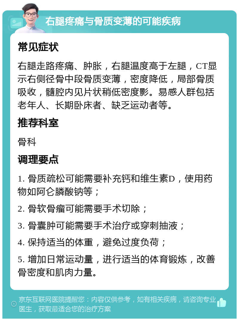 右腿疼痛与骨质变薄的可能疾病 常见症状 右腿走路疼痛、肿胀，右腿温度高于左腿，CT显示右侧径骨中段骨质变薄，密度降低，局部骨质吸收，髓腔内见片状稍低密度影。易感人群包括老年人、长期卧床者、缺乏运动者等。 推荐科室 骨科 调理要点 1. 骨质疏松可能需要补充钙和维生素D，使用药物如阿仑膦酸钠等； 2. 骨软骨瘤可能需要手术切除； 3. 骨囊肿可能需要手术治疗或穿刺抽液； 4. 保持适当的体重，避免过度负荷； 5. 增加日常运动量，进行适当的体育锻炼，改善骨密度和肌肉力量。