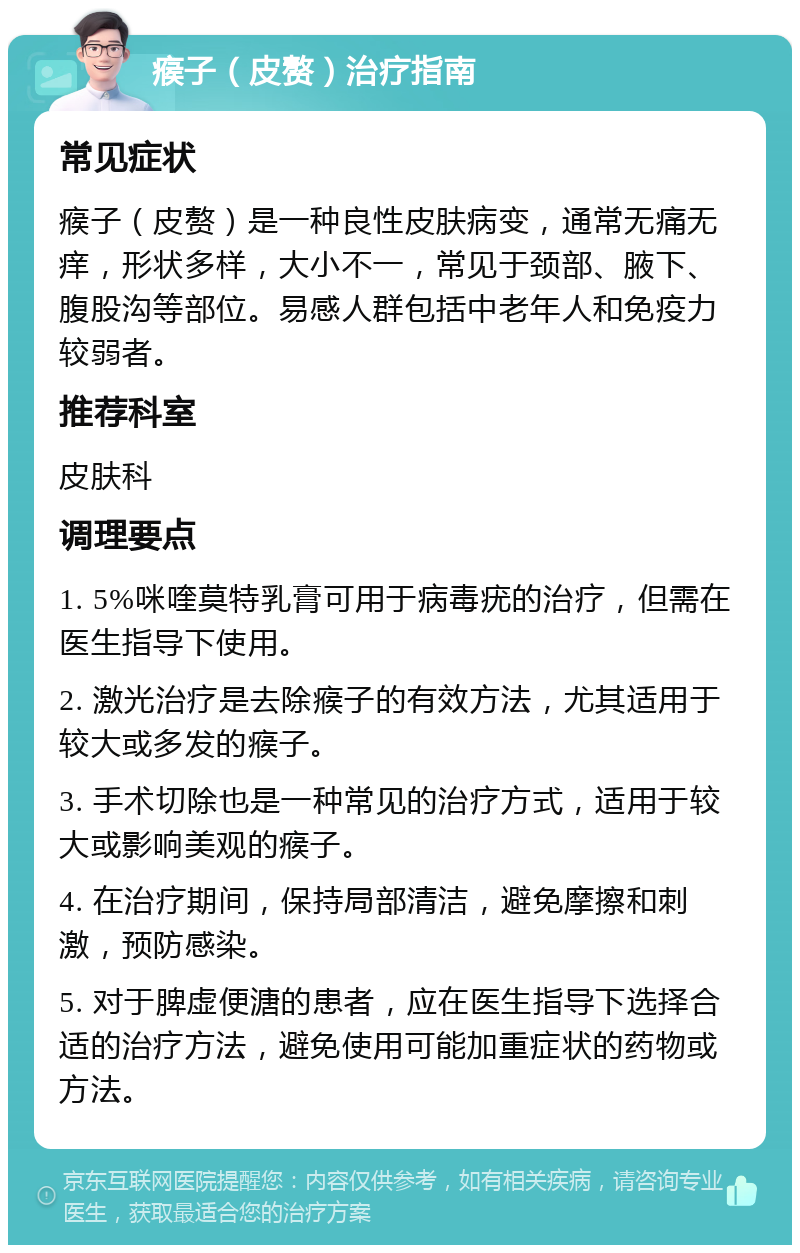 瘊子（皮赘）治疗指南 常见症状 瘊子（皮赘）是一种良性皮肤病变，通常无痛无痒，形状多样，大小不一，常见于颈部、腋下、腹股沟等部位。易感人群包括中老年人和免疫力较弱者。 推荐科室 皮肤科 调理要点 1. 5%咪喹莫特乳膏可用于病毒疣的治疗，但需在医生指导下使用。 2. 激光治疗是去除瘊子的有效方法，尤其适用于较大或多发的瘊子。 3. 手术切除也是一种常见的治疗方式，适用于较大或影响美观的瘊子。 4. 在治疗期间，保持局部清洁，避免摩擦和刺激，预防感染。 5. 对于脾虚便溏的患者，应在医生指导下选择合适的治疗方法，避免使用可能加重症状的药物或方法。