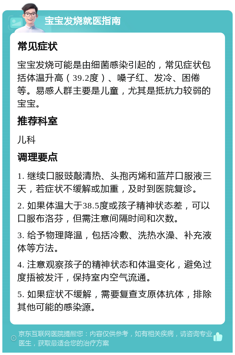 宝宝发烧就医指南 常见症状 宝宝发烧可能是由细菌感染引起的，常见症状包括体温升高（39.2度）、嗓子红、发冷、困倦等。易感人群主要是儿童，尤其是抵抗力较弱的宝宝。 推荐科室 儿科 调理要点 1. 继续口服豉敲清热、头孢丙烯和蓝芹口服液三天，若症状不缓解或加重，及时到医院复诊。 2. 如果体温大于38.5度或孩子精神状态差，可以口服布洛芬，但需注意间隔时间和次数。 3. 给予物理降温，包括冷敷、洗热水澡、补充液体等方法。 4. 注意观察孩子的精神状态和体温变化，避免过度捂被发汗，保持室内空气流通。 5. 如果症状不缓解，需要复查支原体抗体，排除其他可能的感染源。