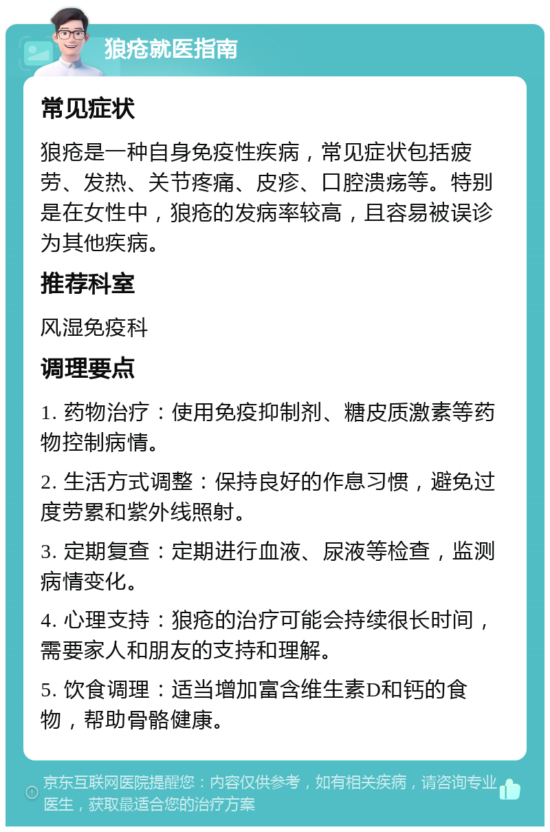 狼疮就医指南 常见症状 狼疮是一种自身免疫性疾病，常见症状包括疲劳、发热、关节疼痛、皮疹、口腔溃疡等。特别是在女性中，狼疮的发病率较高，且容易被误诊为其他疾病。 推荐科室 风湿免疫科 调理要点 1. 药物治疗：使用免疫抑制剂、糖皮质激素等药物控制病情。 2. 生活方式调整：保持良好的作息习惯，避免过度劳累和紫外线照射。 3. 定期复查：定期进行血液、尿液等检查，监测病情变化。 4. 心理支持：狼疮的治疗可能会持续很长时间，需要家人和朋友的支持和理解。 5. 饮食调理：适当增加富含维生素D和钙的食物，帮助骨骼健康。