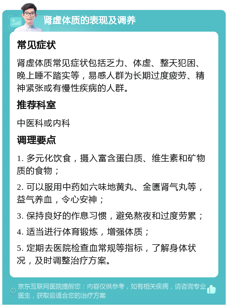 肾虚体质的表现及调养 常见症状 肾虚体质常见症状包括乏力、体虚、整天犯困、晚上睡不踏实等，易感人群为长期过度疲劳、精神紧张或有慢性疾病的人群。 推荐科室 中医科或内科 调理要点 1. 多元化饮食，摄入富含蛋白质、维生素和矿物质的食物； 2. 可以服用中药如六味地黄丸、金匮肾气丸等，益气养血，令心安神； 3. 保持良好的作息习惯，避免熬夜和过度劳累； 4. 适当进行体育锻炼，增强体质； 5. 定期去医院检查血常规等指标，了解身体状况，及时调整治疗方案。