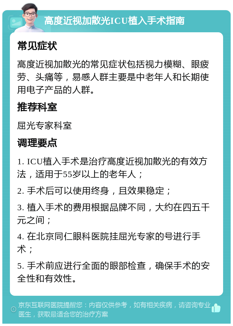 高度近视加散光ICU植入手术指南 常见症状 高度近视加散光的常见症状包括视力模糊、眼疲劳、头痛等，易感人群主要是中老年人和长期使用电子产品的人群。 推荐科室 屈光专家科室 调理要点 1. ICU植入手术是治疗高度近视加散光的有效方法，适用于55岁以上的老年人； 2. 手术后可以使用终身，且效果稳定； 3. 植入手术的费用根据品牌不同，大约在四五千元之间； 4. 在北京同仁眼科医院挂屈光专家的号进行手术； 5. 手术前应进行全面的眼部检查，确保手术的安全性和有效性。