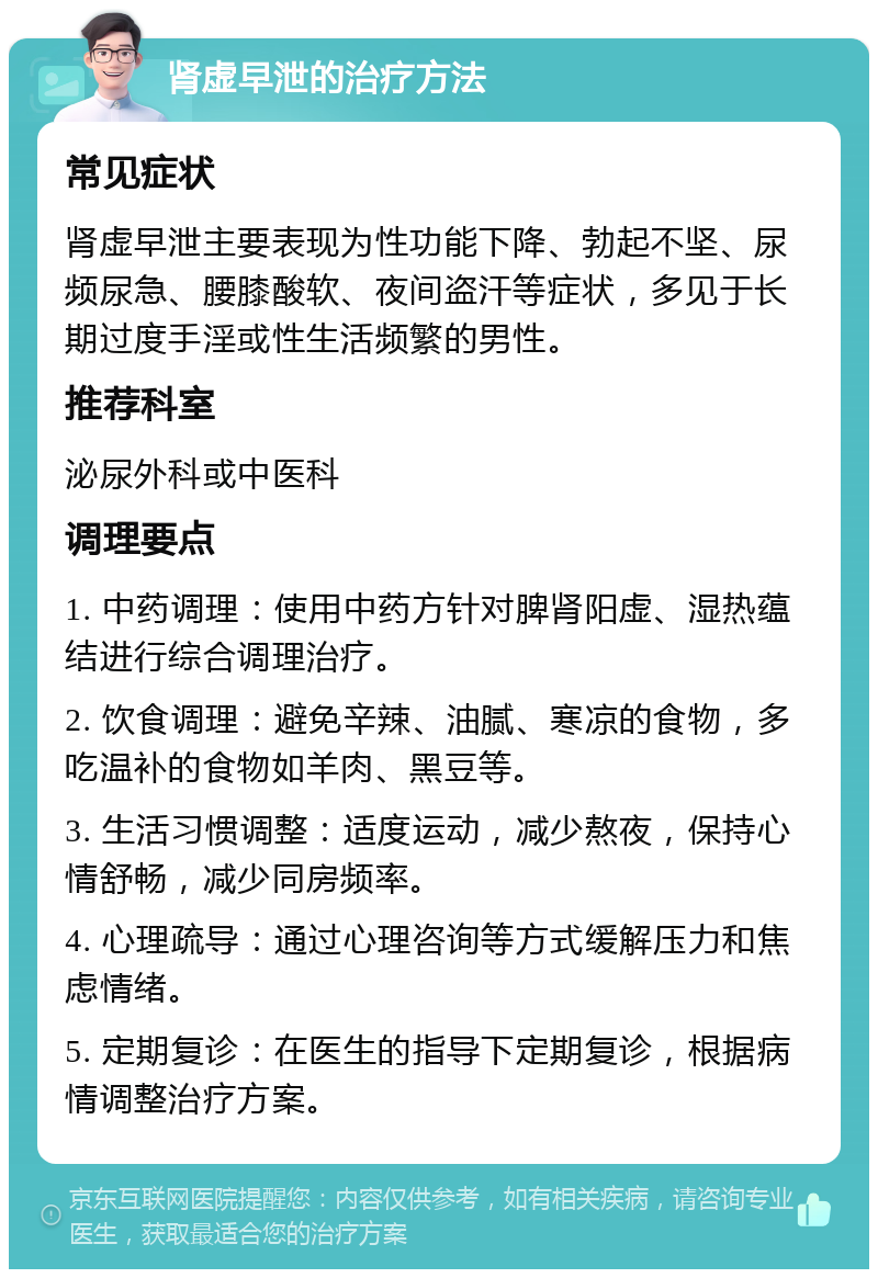 肾虚早泄的治疗方法 常见症状 肾虚早泄主要表现为性功能下降、勃起不坚、尿频尿急、腰膝酸软、夜间盗汗等症状，多见于长期过度手淫或性生活频繁的男性。 推荐科室 泌尿外科或中医科 调理要点 1. 中药调理：使用中药方针对脾肾阳虚、湿热蕴结进行综合调理治疗。 2. 饮食调理：避免辛辣、油腻、寒凉的食物，多吃温补的食物如羊肉、黑豆等。 3. 生活习惯调整：适度运动，减少熬夜，保持心情舒畅，减少同房频率。 4. 心理疏导：通过心理咨询等方式缓解压力和焦虑情绪。 5. 定期复诊：在医生的指导下定期复诊，根据病情调整治疗方案。