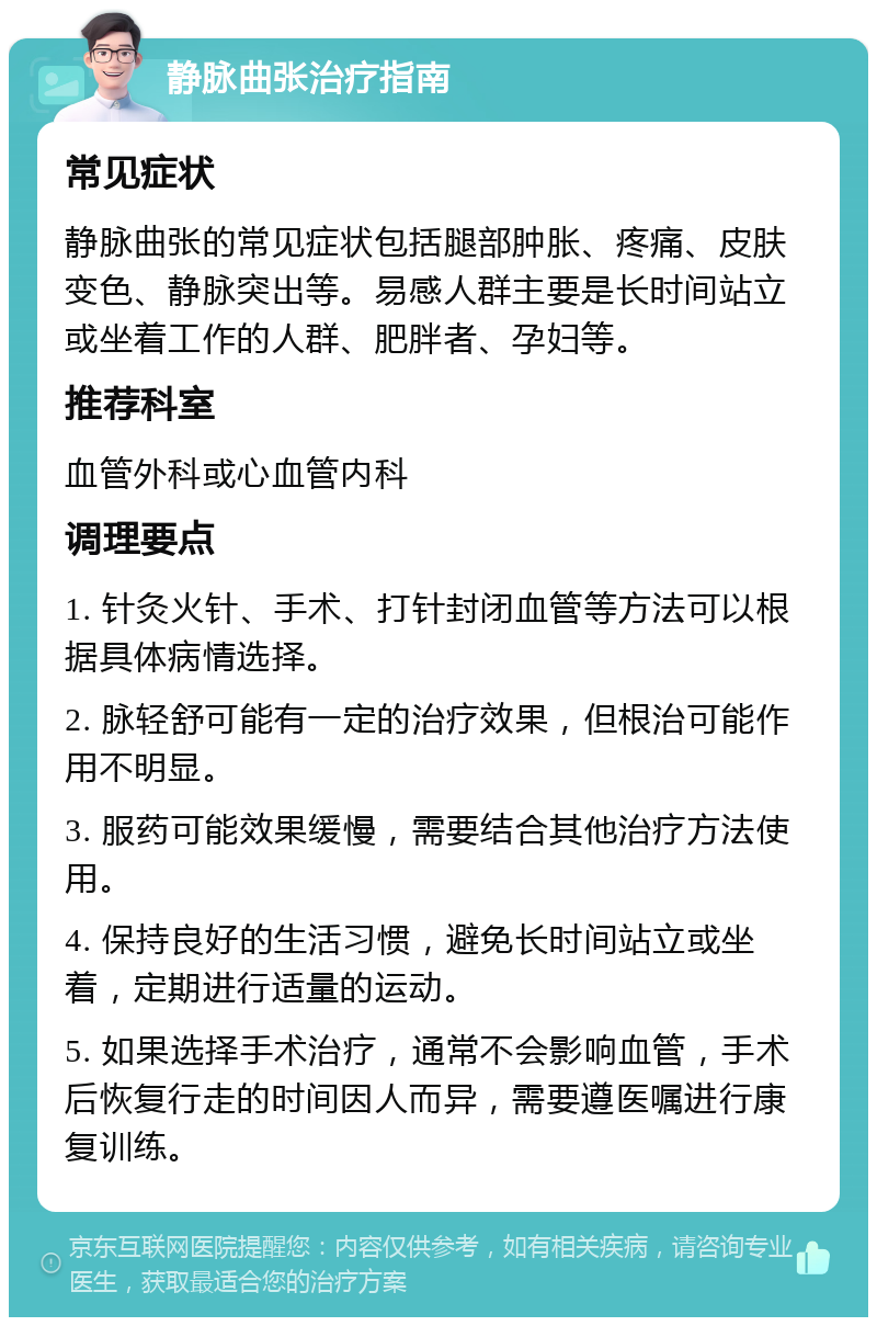 静脉曲张治疗指南 常见症状 静脉曲张的常见症状包括腿部肿胀、疼痛、皮肤变色、静脉突出等。易感人群主要是长时间站立或坐着工作的人群、肥胖者、孕妇等。 推荐科室 血管外科或心血管内科 调理要点 1. 针灸火针、手术、打针封闭血管等方法可以根据具体病情选择。 2. 脉轻舒可能有一定的治疗效果，但根治可能作用不明显。 3. 服药可能效果缓慢，需要结合其他治疗方法使用。 4. 保持良好的生活习惯，避免长时间站立或坐着，定期进行适量的运动。 5. 如果选择手术治疗，通常不会影响血管，手术后恢复行走的时间因人而异，需要遵医嘱进行康复训练。