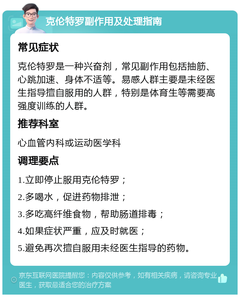 克伦特罗副作用及处理指南 常见症状 克伦特罗是一种兴奋剂，常见副作用包括抽筋、心跳加速、身体不适等。易感人群主要是未经医生指导擅自服用的人群，特别是体育生等需要高强度训练的人群。 推荐科室 心血管内科或运动医学科 调理要点 1.立即停止服用克伦特罗； 2.多喝水，促进药物排泄； 3.多吃高纤维食物，帮助肠道排毒； 4.如果症状严重，应及时就医； 5.避免再次擅自服用未经医生指导的药物。