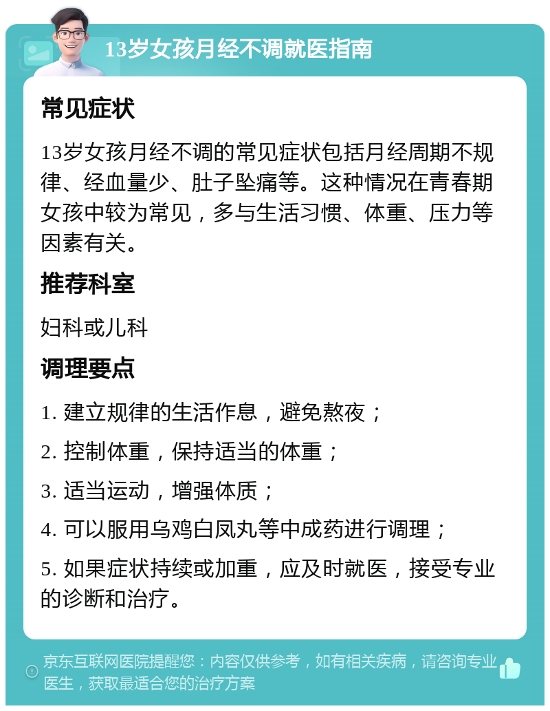 13岁女孩月经不调就医指南 常见症状 13岁女孩月经不调的常见症状包括月经周期不规律、经血量少、肚子坠痛等。这种情况在青春期女孩中较为常见，多与生活习惯、体重、压力等因素有关。 推荐科室 妇科或儿科 调理要点 1. 建立规律的生活作息，避免熬夜； 2. 控制体重，保持适当的体重； 3. 适当运动，增强体质； 4. 可以服用乌鸡白凤丸等中成药进行调理； 5. 如果症状持续或加重，应及时就医，接受专业的诊断和治疗。