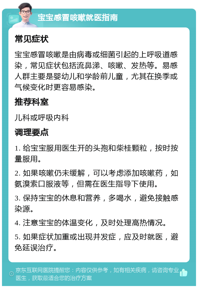 宝宝感冒咳嗽就医指南 常见症状 宝宝感冒咳嗽是由病毒或细菌引起的上呼吸道感染，常见症状包括流鼻涕、咳嗽、发热等。易感人群主要是婴幼儿和学龄前儿童，尤其在换季或气候变化时更容易感染。 推荐科室 儿科或呼吸内科 调理要点 1. 给宝宝服用医生开的头孢和柴桂颗粒，按时按量服用。 2. 如果咳嗽仍未缓解，可以考虑添加咳嗽药，如氨溴索口服液等，但需在医生指导下使用。 3. 保持宝宝的休息和营养，多喝水，避免接触感染源。 4. 注意宝宝的体温变化，及时处理高热情况。 5. 如果症状加重或出现并发症，应及时就医，避免延误治疗。