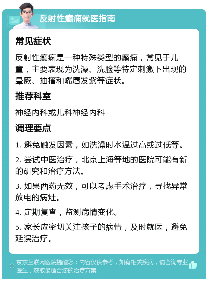 反射性癫痫就医指南 常见症状 反射性癫痫是一种特殊类型的癫痫，常见于儿童，主要表现为洗澡、洗脸等特定刺激下出现的晕厥、抽搐和嘴唇发紫等症状。 推荐科室 神经内科或儿科神经内科 调理要点 1. 避免触发因素，如洗澡时水温过高或过低等。 2. 尝试中医治疗，北京上海等地的医院可能有新的研究和治疗方法。 3. 如果西药无效，可以考虑手术治疗，寻找异常放电的病灶。 4. 定期复查，监测病情变化。 5. 家长应密切关注孩子的病情，及时就医，避免延误治疗。