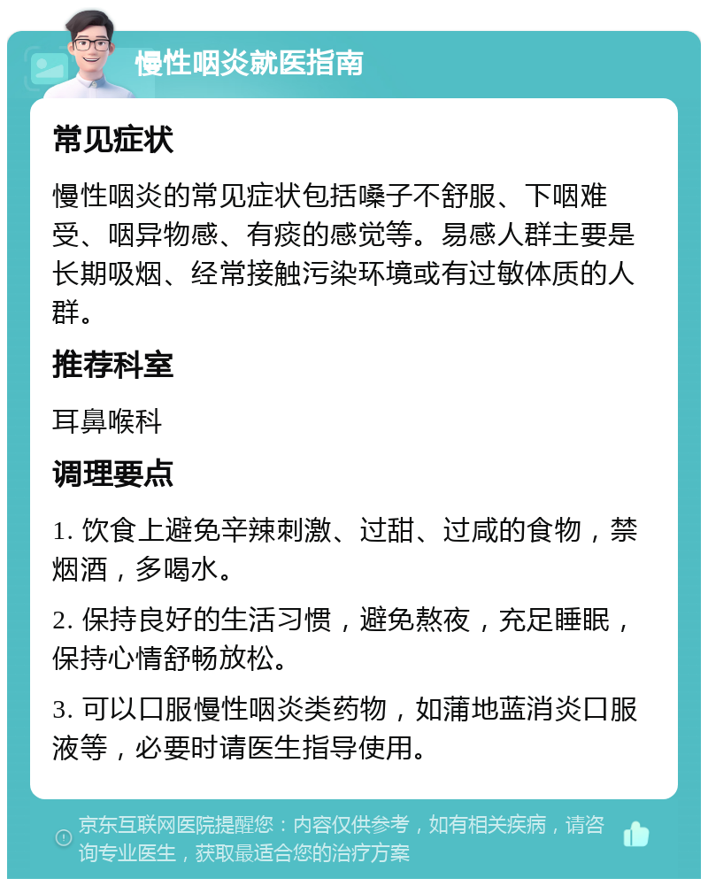 慢性咽炎就医指南 常见症状 慢性咽炎的常见症状包括嗓子不舒服、下咽难受、咽异物感、有痰的感觉等。易感人群主要是长期吸烟、经常接触污染环境或有过敏体质的人群。 推荐科室 耳鼻喉科 调理要点 1. 饮食上避免辛辣刺激、过甜、过咸的食物，禁烟酒，多喝水。 2. 保持良好的生活习惯，避免熬夜，充足睡眠，保持心情舒畅放松。 3. 可以口服慢性咽炎类药物，如蒲地蓝消炎口服液等，必要时请医生指导使用。