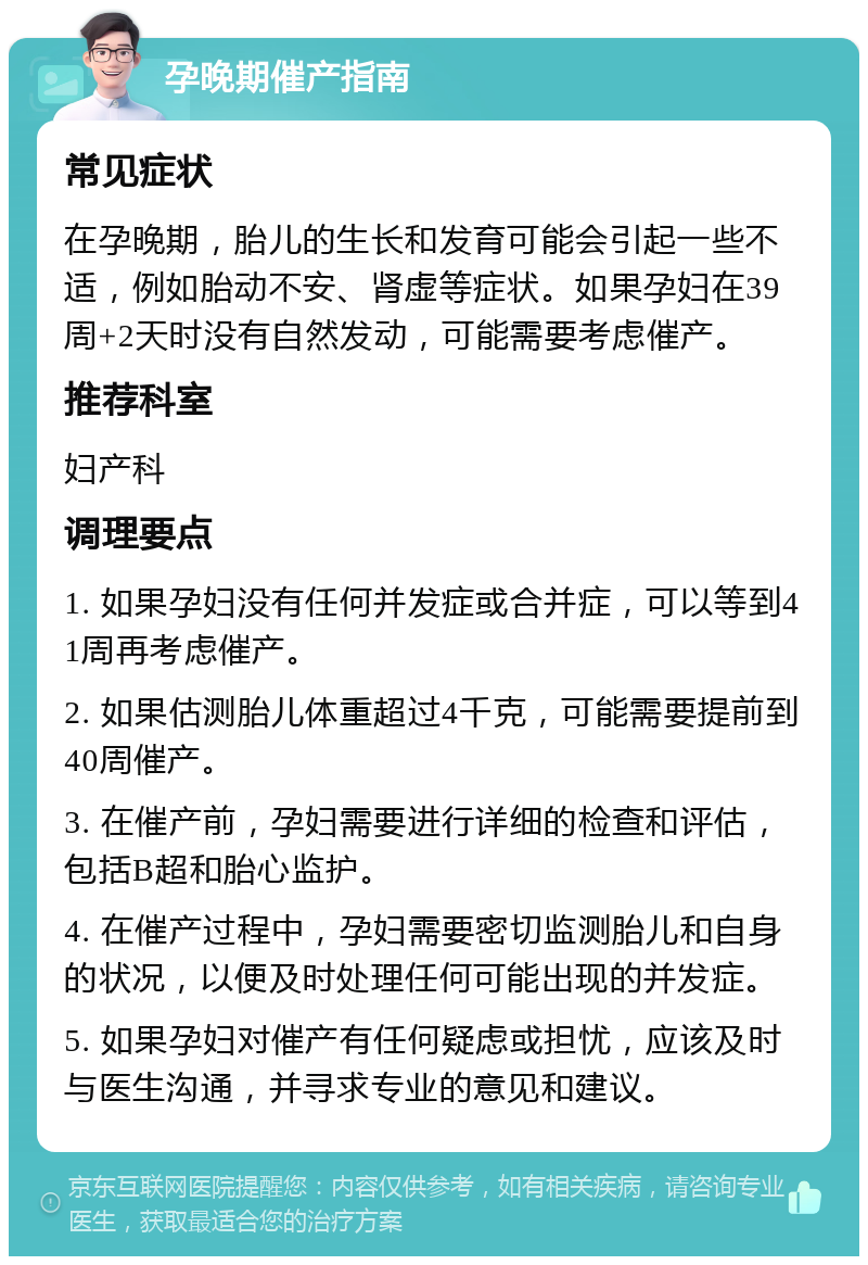 孕晚期催产指南 常见症状 在孕晚期，胎儿的生长和发育可能会引起一些不适，例如胎动不安、肾虚等症状。如果孕妇在39周+2天时没有自然发动，可能需要考虑催产。 推荐科室 妇产科 调理要点 1. 如果孕妇没有任何并发症或合并症，可以等到41周再考虑催产。 2. 如果估测胎儿体重超过4千克，可能需要提前到40周催产。 3. 在催产前，孕妇需要进行详细的检查和评估，包括B超和胎心监护。 4. 在催产过程中，孕妇需要密切监测胎儿和自身的状况，以便及时处理任何可能出现的并发症。 5. 如果孕妇对催产有任何疑虑或担忧，应该及时与医生沟通，并寻求专业的意见和建议。