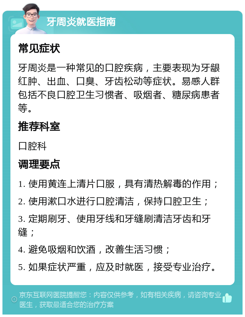 牙周炎就医指南 常见症状 牙周炎是一种常见的口腔疾病，主要表现为牙龈红肿、出血、口臭、牙齿松动等症状。易感人群包括不良口腔卫生习惯者、吸烟者、糖尿病患者等。 推荐科室 口腔科 调理要点 1. 使用黄连上清片口服，具有清热解毒的作用； 2. 使用漱口水进行口腔清洁，保持口腔卫生； 3. 定期刷牙、使用牙线和牙缝刷清洁牙齿和牙缝； 4. 避免吸烟和饮酒，改善生活习惯； 5. 如果症状严重，应及时就医，接受专业治疗。