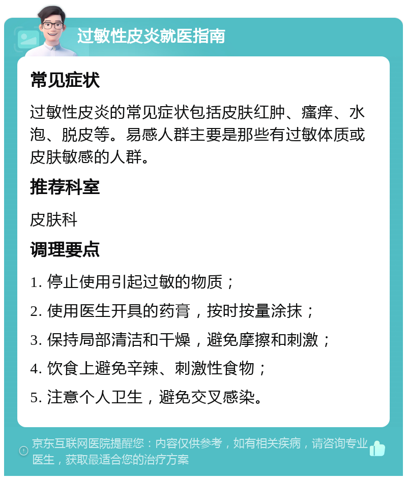 过敏性皮炎就医指南 常见症状 过敏性皮炎的常见症状包括皮肤红肿、瘙痒、水泡、脱皮等。易感人群主要是那些有过敏体质或皮肤敏感的人群。 推荐科室 皮肤科 调理要点 1. 停止使用引起过敏的物质； 2. 使用医生开具的药膏，按时按量涂抹； 3. 保持局部清洁和干燥，避免摩擦和刺激； 4. 饮食上避免辛辣、刺激性食物； 5. 注意个人卫生，避免交叉感染。