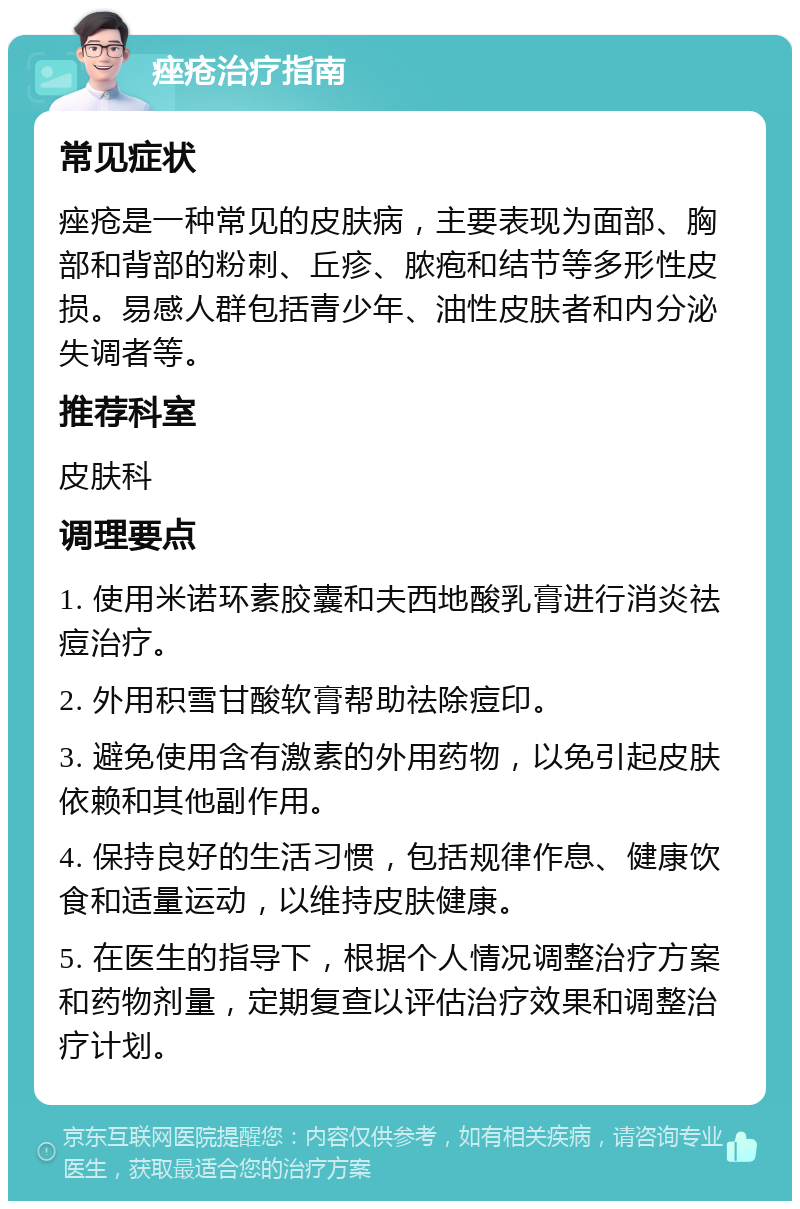 痤疮治疗指南 常见症状 痤疮是一种常见的皮肤病，主要表现为面部、胸部和背部的粉刺、丘疹、脓疱和结节等多形性皮损。易感人群包括青少年、油性皮肤者和内分泌失调者等。 推荐科室 皮肤科 调理要点 1. 使用米诺环素胶囊和夫西地酸乳膏进行消炎祛痘治疗。 2. 外用积雪甘酸软膏帮助祛除痘印。 3. 避免使用含有激素的外用药物，以免引起皮肤依赖和其他副作用。 4. 保持良好的生活习惯，包括规律作息、健康饮食和适量运动，以维持皮肤健康。 5. 在医生的指导下，根据个人情况调整治疗方案和药物剂量，定期复查以评估治疗效果和调整治疗计划。