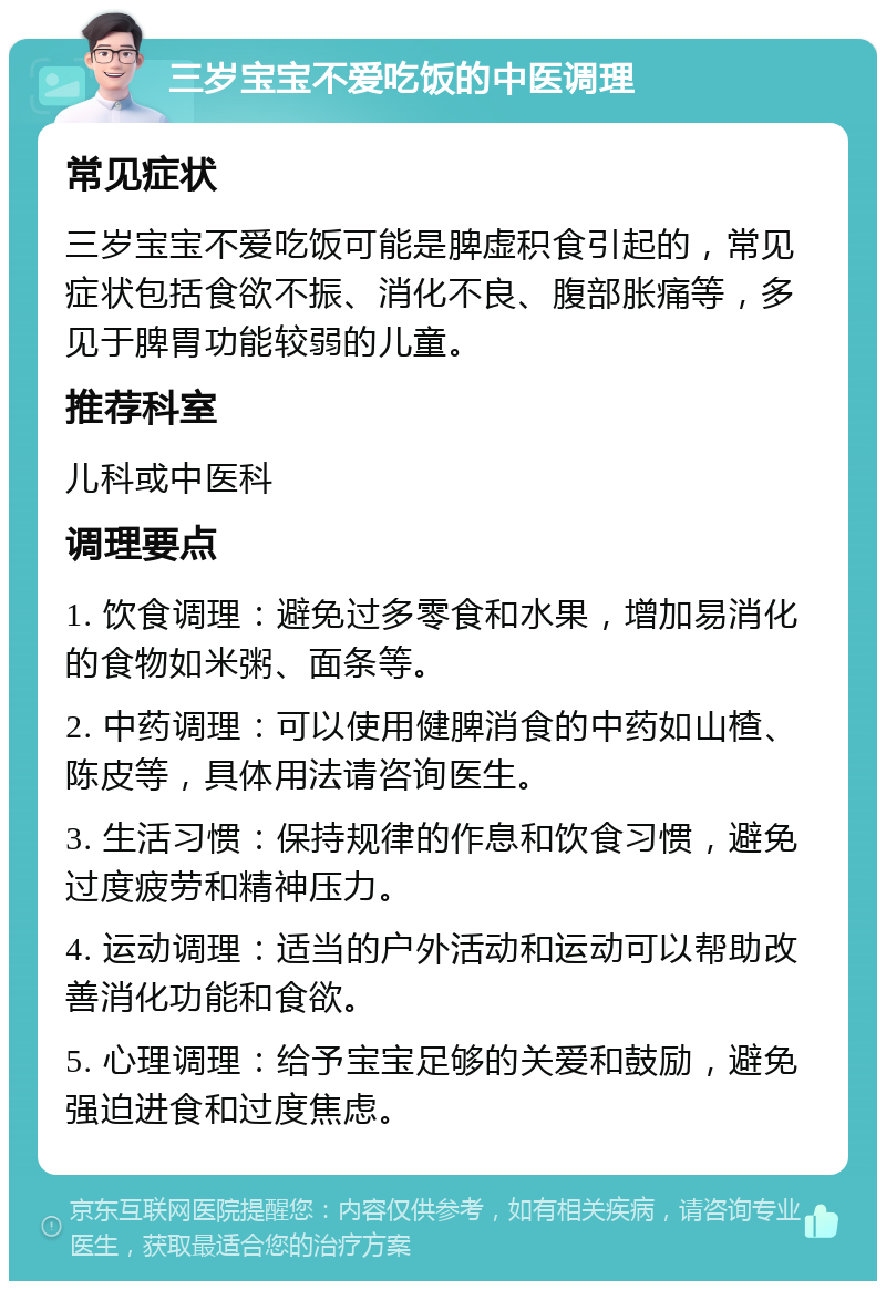 三岁宝宝不爱吃饭的中医调理 常见症状 三岁宝宝不爱吃饭可能是脾虚积食引起的，常见症状包括食欲不振、消化不良、腹部胀痛等，多见于脾胃功能较弱的儿童。 推荐科室 儿科或中医科 调理要点 1. 饮食调理：避免过多零食和水果，增加易消化的食物如米粥、面条等。 2. 中药调理：可以使用健脾消食的中药如山楂、陈皮等，具体用法请咨询医生。 3. 生活习惯：保持规律的作息和饮食习惯，避免过度疲劳和精神压力。 4. 运动调理：适当的户外活动和运动可以帮助改善消化功能和食欲。 5. 心理调理：给予宝宝足够的关爱和鼓励，避免强迫进食和过度焦虑。