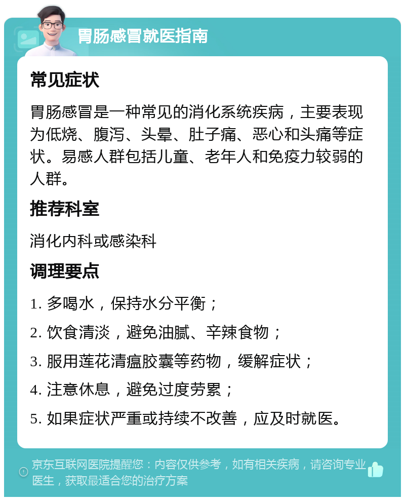 胃肠感冒就医指南 常见症状 胃肠感冒是一种常见的消化系统疾病，主要表现为低烧、腹泻、头晕、肚子痛、恶心和头痛等症状。易感人群包括儿童、老年人和免疫力较弱的人群。 推荐科室 消化内科或感染科 调理要点 1. 多喝水，保持水分平衡； 2. 饮食清淡，避免油腻、辛辣食物； 3. 服用莲花清瘟胶囊等药物，缓解症状； 4. 注意休息，避免过度劳累； 5. 如果症状严重或持续不改善，应及时就医。