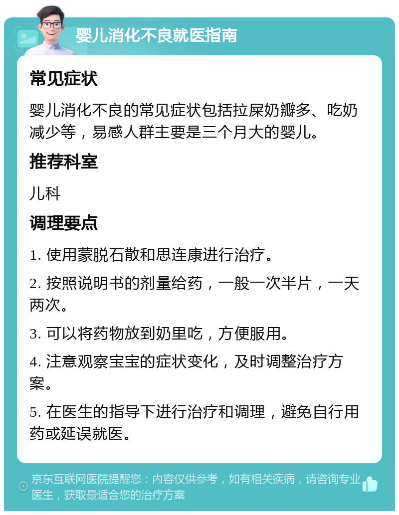 婴儿消化不良就医指南 常见症状 婴儿消化不良的常见症状包括拉屎奶瓣多、吃奶减少等，易感人群主要是三个月大的婴儿。 推荐科室 儿科 调理要点 1. 使用蒙脱石散和思连康进行治疗。 2. 按照说明书的剂量给药，一般一次半片，一天两次。 3. 可以将药物放到奶里吃，方便服用。 4. 注意观察宝宝的症状变化，及时调整治疗方案。 5. 在医生的指导下进行治疗和调理，避免自行用药或延误就医。