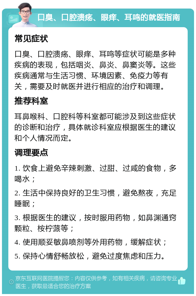 口臭、口腔溃疡、眼痒、耳鸣的就医指南 常见症状 口臭、口腔溃疡、眼痒、耳鸣等症状可能是多种疾病的表现，包括咽炎、鼻炎、鼻窦炎等。这些疾病通常与生活习惯、环境因素、免疫力等有关，需要及时就医并进行相应的治疗和调理。 推荐科室 耳鼻喉科、口腔科等科室都可能涉及到这些症状的诊断和治疗，具体就诊科室应根据医生的建议和个人情况而定。 调理要点 1. 饮食上避免辛辣刺激、过甜、过咸的食物，多喝水； 2. 生活中保持良好的卫生习惯，避免熬夜，充足睡眠； 3. 根据医生的建议，按时服用药物，如鼻渊通窍颗粒、桉柠蒎等； 4. 使用顺妥敏鼻喷剂等外用药物，缓解症状； 5. 保持心情舒畅放松，避免过度焦虑和压力。