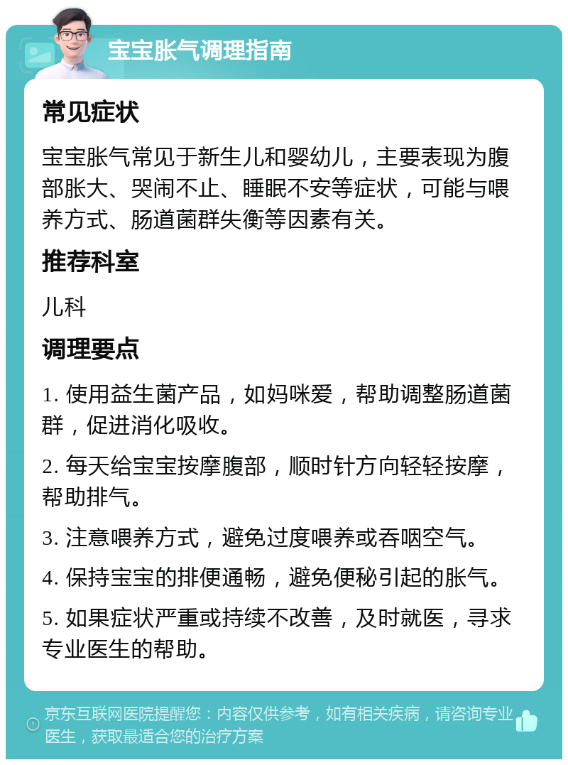 宝宝胀气调理指南 常见症状 宝宝胀气常见于新生儿和婴幼儿，主要表现为腹部胀大、哭闹不止、睡眠不安等症状，可能与喂养方式、肠道菌群失衡等因素有关。 推荐科室 儿科 调理要点 1. 使用益生菌产品，如妈咪爱，帮助调整肠道菌群，促进消化吸收。 2. 每天给宝宝按摩腹部，顺时针方向轻轻按摩，帮助排气。 3. 注意喂养方式，避免过度喂养或吞咽空气。 4. 保持宝宝的排便通畅，避免便秘引起的胀气。 5. 如果症状严重或持续不改善，及时就医，寻求专业医生的帮助。