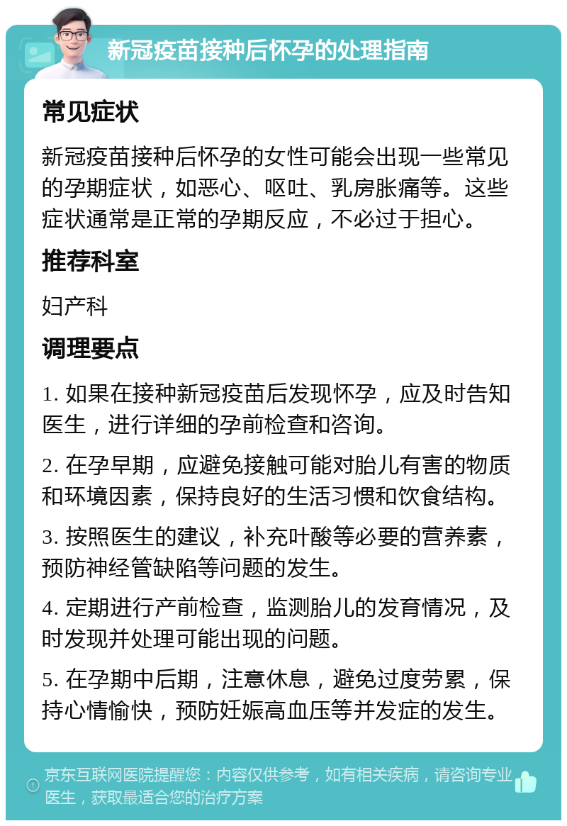 新冠疫苗接种后怀孕的处理指南 常见症状 新冠疫苗接种后怀孕的女性可能会出现一些常见的孕期症状，如恶心、呕吐、乳房胀痛等。这些症状通常是正常的孕期反应，不必过于担心。 推荐科室 妇产科 调理要点 1. 如果在接种新冠疫苗后发现怀孕，应及时告知医生，进行详细的孕前检查和咨询。 2. 在孕早期，应避免接触可能对胎儿有害的物质和环境因素，保持良好的生活习惯和饮食结构。 3. 按照医生的建议，补充叶酸等必要的营养素，预防神经管缺陷等问题的发生。 4. 定期进行产前检查，监测胎儿的发育情况，及时发现并处理可能出现的问题。 5. 在孕期中后期，注意休息，避免过度劳累，保持心情愉快，预防妊娠高血压等并发症的发生。