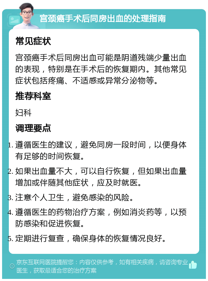 宫颈癌手术后同房出血的处理指南 常见症状 宫颈癌手术后同房出血可能是阴道残端少量出血的表现，特别是在手术后的恢复期内。其他常见症状包括疼痛、不适感或异常分泌物等。 推荐科室 妇科 调理要点 遵循医生的建议，避免同房一段时间，以便身体有足够的时间恢复。 如果出血量不大，可以自行恢复，但如果出血量增加或伴随其他症状，应及时就医。 注意个人卫生，避免感染的风险。 遵循医生的药物治疗方案，例如消炎药等，以预防感染和促进恢复。 定期进行复查，确保身体的恢复情况良好。