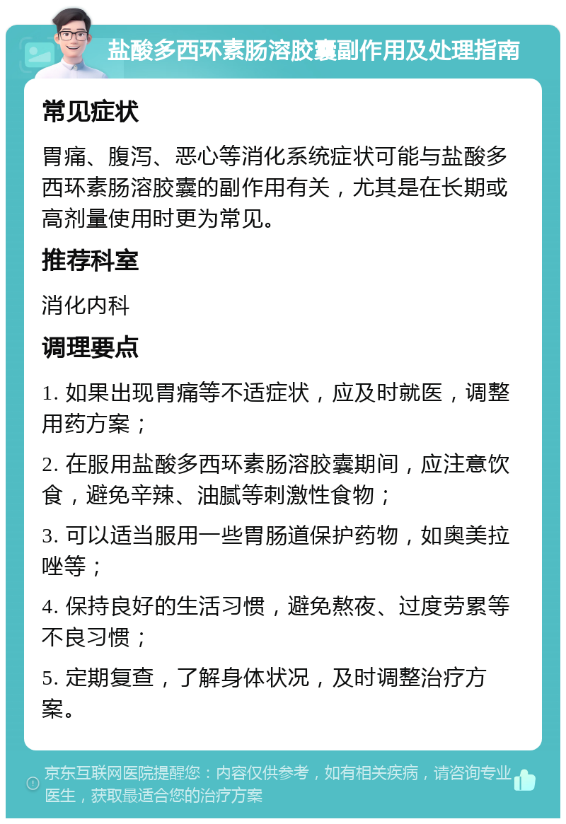 盐酸多西环素肠溶胶囊副作用及处理指南 常见症状 胃痛、腹泻、恶心等消化系统症状可能与盐酸多西环素肠溶胶囊的副作用有关，尤其是在长期或高剂量使用时更为常见。 推荐科室 消化内科 调理要点 1. 如果出现胃痛等不适症状，应及时就医，调整用药方案； 2. 在服用盐酸多西环素肠溶胶囊期间，应注意饮食，避免辛辣、油腻等刺激性食物； 3. 可以适当服用一些胃肠道保护药物，如奥美拉唑等； 4. 保持良好的生活习惯，避免熬夜、过度劳累等不良习惯； 5. 定期复查，了解身体状况，及时调整治疗方案。