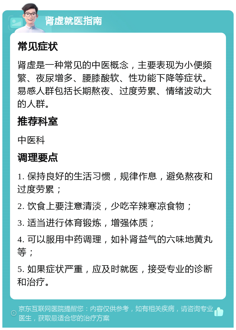 肾虚就医指南 常见症状 肾虚是一种常见的中医概念，主要表现为小便频繁、夜尿增多、腰膝酸软、性功能下降等症状。易感人群包括长期熬夜、过度劳累、情绪波动大的人群。 推荐科室 中医科 调理要点 1. 保持良好的生活习惯，规律作息，避免熬夜和过度劳累； 2. 饮食上要注意清淡，少吃辛辣寒凉食物； 3. 适当进行体育锻炼，增强体质； 4. 可以服用中药调理，如补肾益气的六味地黄丸等； 5. 如果症状严重，应及时就医，接受专业的诊断和治疗。