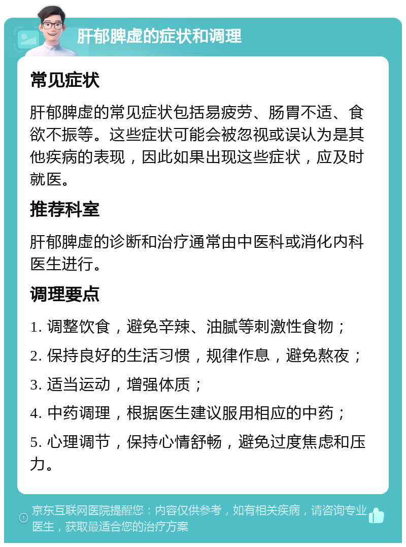 肝郁脾虚的症状和调理 常见症状 肝郁脾虚的常见症状包括易疲劳、肠胃不适、食欲不振等。这些症状可能会被忽视或误认为是其他疾病的表现，因此如果出现这些症状，应及时就医。 推荐科室 肝郁脾虚的诊断和治疗通常由中医科或消化内科医生进行。 调理要点 1. 调整饮食，避免辛辣、油腻等刺激性食物； 2. 保持良好的生活习惯，规律作息，避免熬夜； 3. 适当运动，增强体质； 4. 中药调理，根据医生建议服用相应的中药； 5. 心理调节，保持心情舒畅，避免过度焦虑和压力。