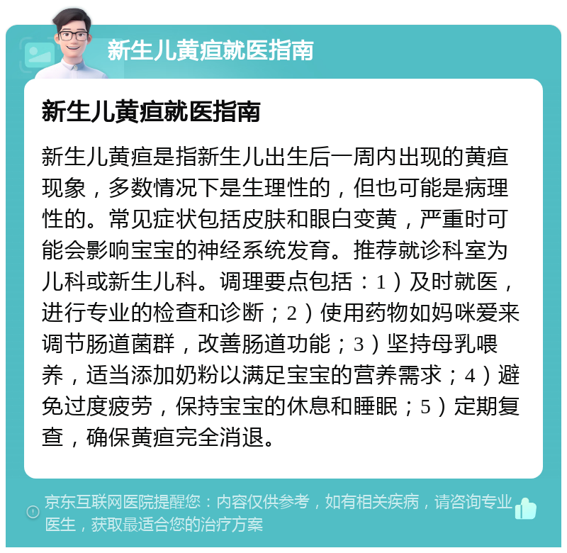 新生儿黄疸就医指南 新生儿黄疸就医指南 新生儿黄疸是指新生儿出生后一周内出现的黄疸现象，多数情况下是生理性的，但也可能是病理性的。常见症状包括皮肤和眼白变黄，严重时可能会影响宝宝的神经系统发育。推荐就诊科室为儿科或新生儿科。调理要点包括：1）及时就医，进行专业的检查和诊断；2）使用药物如妈咪爱来调节肠道菌群，改善肠道功能；3）坚持母乳喂养，适当添加奶粉以满足宝宝的营养需求；4）避免过度疲劳，保持宝宝的休息和睡眠；5）定期复查，确保黄疸完全消退。