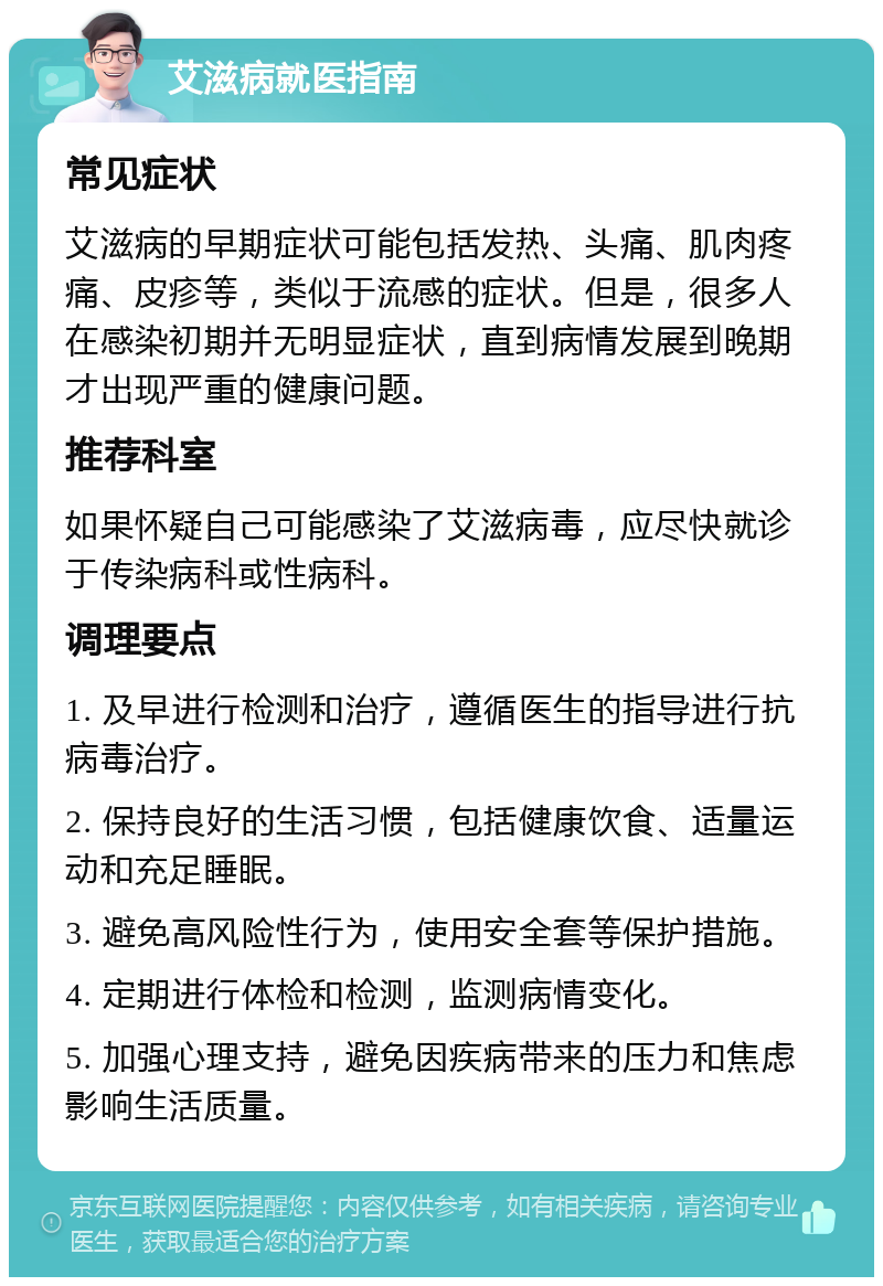 艾滋病就医指南 常见症状 艾滋病的早期症状可能包括发热、头痛、肌肉疼痛、皮疹等，类似于流感的症状。但是，很多人在感染初期并无明显症状，直到病情发展到晚期才出现严重的健康问题。 推荐科室 如果怀疑自己可能感染了艾滋病毒，应尽快就诊于传染病科或性病科。 调理要点 1. 及早进行检测和治疗，遵循医生的指导进行抗病毒治疗。 2. 保持良好的生活习惯，包括健康饮食、适量运动和充足睡眠。 3. 避免高风险性行为，使用安全套等保护措施。 4. 定期进行体检和检测，监测病情变化。 5. 加强心理支持，避免因疾病带来的压力和焦虑影响生活质量。