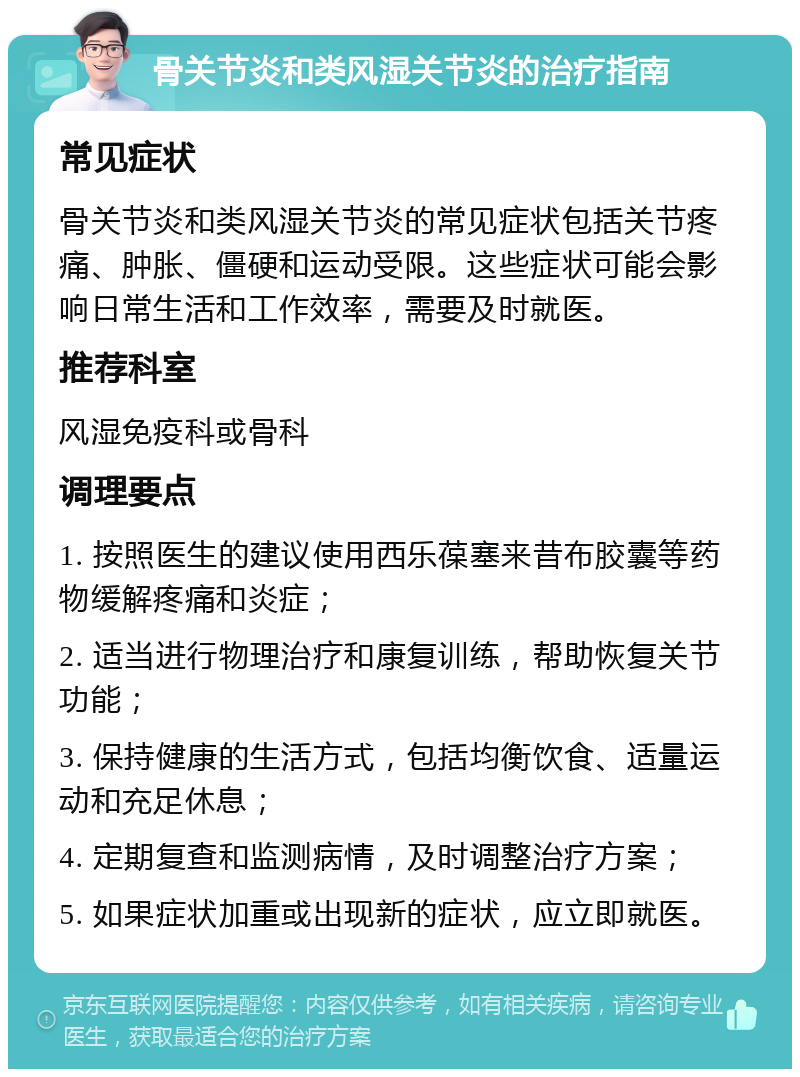 骨关节炎和类风湿关节炎的治疗指南 常见症状 骨关节炎和类风湿关节炎的常见症状包括关节疼痛、肿胀、僵硬和运动受限。这些症状可能会影响日常生活和工作效率，需要及时就医。 推荐科室 风湿免疫科或骨科 调理要点 1. 按照医生的建议使用西乐葆塞来昔布胶囊等药物缓解疼痛和炎症； 2. 适当进行物理治疗和康复训练，帮助恢复关节功能； 3. 保持健康的生活方式，包括均衡饮食、适量运动和充足休息； 4. 定期复查和监测病情，及时调整治疗方案； 5. 如果症状加重或出现新的症状，应立即就医。