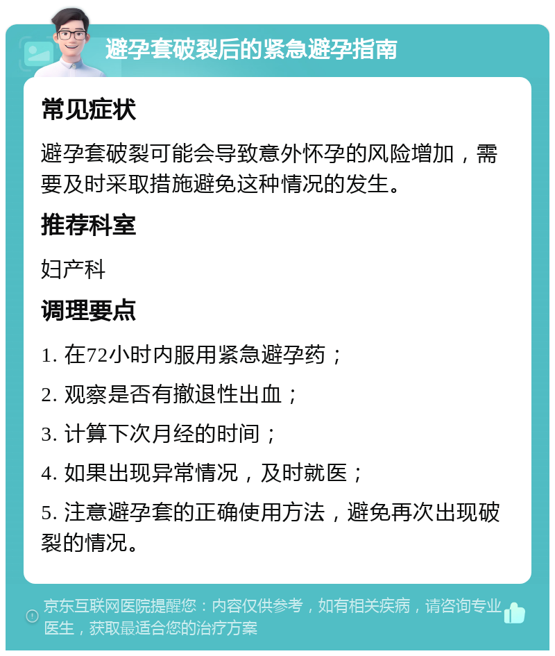 避孕套破裂后的紧急避孕指南 常见症状 避孕套破裂可能会导致意外怀孕的风险增加，需要及时采取措施避免这种情况的发生。 推荐科室 妇产科 调理要点 1. 在72小时内服用紧急避孕药； 2. 观察是否有撤退性出血； 3. 计算下次月经的时间； 4. 如果出现异常情况，及时就医； 5. 注意避孕套的正确使用方法，避免再次出现破裂的情况。