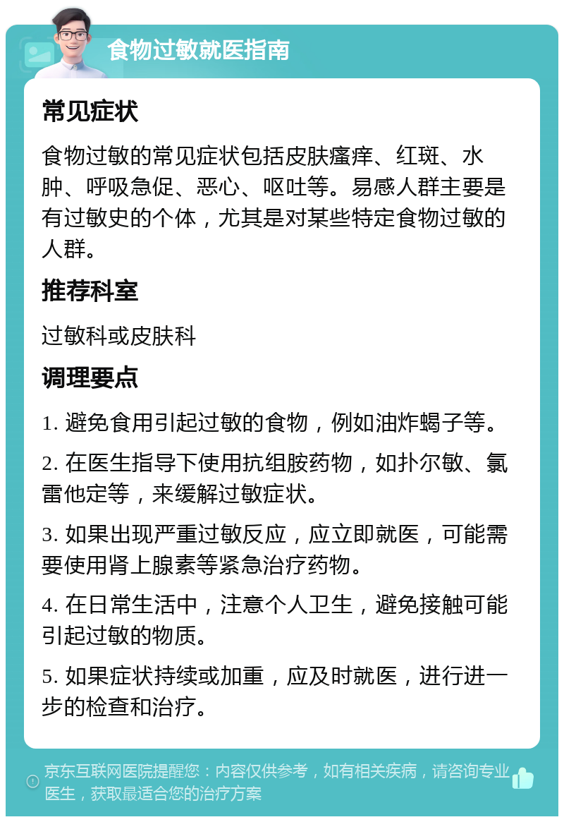 食物过敏就医指南 常见症状 食物过敏的常见症状包括皮肤瘙痒、红斑、水肿、呼吸急促、恶心、呕吐等。易感人群主要是有过敏史的个体，尤其是对某些特定食物过敏的人群。 推荐科室 过敏科或皮肤科 调理要点 1. 避免食用引起过敏的食物，例如油炸蝎子等。 2. 在医生指导下使用抗组胺药物，如扑尔敏、氯雷他定等，来缓解过敏症状。 3. 如果出现严重过敏反应，应立即就医，可能需要使用肾上腺素等紧急治疗药物。 4. 在日常生活中，注意个人卫生，避免接触可能引起过敏的物质。 5. 如果症状持续或加重，应及时就医，进行进一步的检查和治疗。