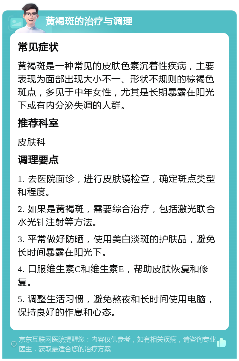 黄褐斑的治疗与调理 常见症状 黄褐斑是一种常见的皮肤色素沉着性疾病，主要表现为面部出现大小不一、形状不规则的棕褐色斑点，多见于中年女性，尤其是长期暴露在阳光下或有内分泌失调的人群。 推荐科室 皮肤科 调理要点 1. 去医院面诊，进行皮肤镜检查，确定斑点类型和程度。 2. 如果是黄褐斑，需要综合治疗，包括激光联合水光针注射等方法。 3. 平常做好防晒，使用美白淡斑的护肤品，避免长时间暴露在阳光下。 4. 口服维生素C和维生素E，帮助皮肤恢复和修复。 5. 调整生活习惯，避免熬夜和长时间使用电脑，保持良好的作息和心态。