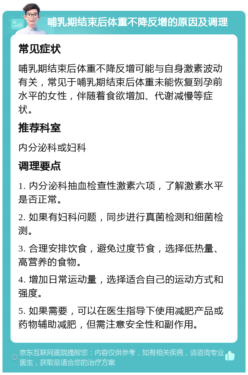 哺乳期结束后体重不降反增的原因及调理 常见症状 哺乳期结束后体重不降反增可能与自身激素波动有关，常见于哺乳期结束后体重未能恢复到孕前水平的女性，伴随着食欲增加、代谢减慢等症状。 推荐科室 内分泌科或妇科 调理要点 1. 内分泌科抽血检查性激素六项，了解激素水平是否正常。 2. 如果有妇科问题，同步进行真菌检测和细菌检测。 3. 合理安排饮食，避免过度节食，选择低热量、高营养的食物。 4. 增加日常运动量，选择适合自己的运动方式和强度。 5. 如果需要，可以在医生指导下使用减肥产品或药物辅助减肥，但需注意安全性和副作用。