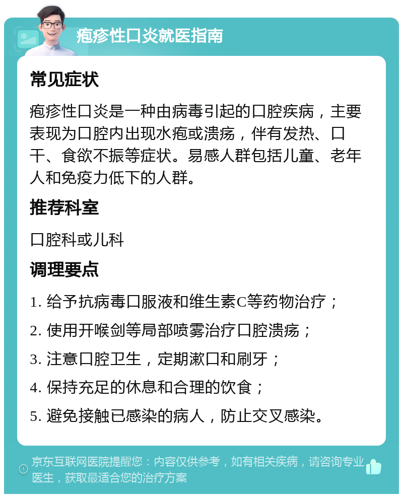 疱疹性口炎就医指南 常见症状 疱疹性口炎是一种由病毒引起的口腔疾病，主要表现为口腔内出现水疱或溃疡，伴有发热、口干、食欲不振等症状。易感人群包括儿童、老年人和免疫力低下的人群。 推荐科室 口腔科或儿科 调理要点 1. 给予抗病毒口服液和维生素C等药物治疗； 2. 使用开喉剑等局部喷雾治疗口腔溃疡； 3. 注意口腔卫生，定期漱口和刷牙； 4. 保持充足的休息和合理的饮食； 5. 避免接触已感染的病人，防止交叉感染。