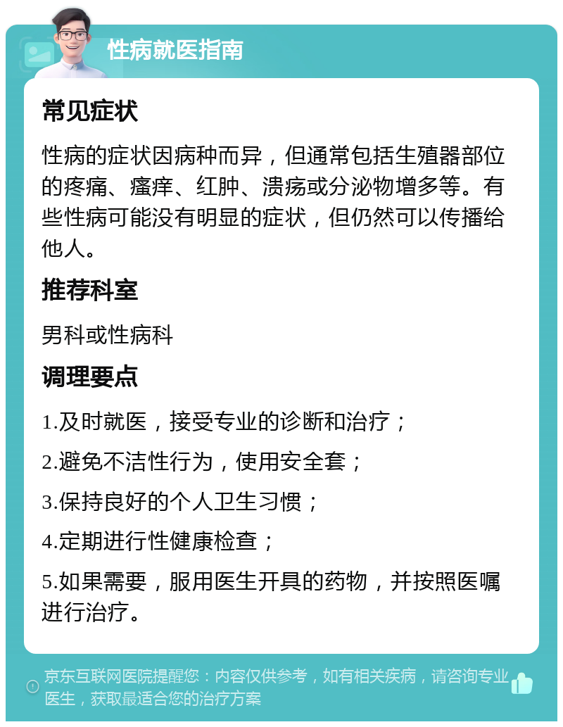 性病就医指南 常见症状 性病的症状因病种而异，但通常包括生殖器部位的疼痛、瘙痒、红肿、溃疡或分泌物增多等。有些性病可能没有明显的症状，但仍然可以传播给他人。 推荐科室 男科或性病科 调理要点 1.及时就医，接受专业的诊断和治疗； 2.避免不洁性行为，使用安全套； 3.保持良好的个人卫生习惯； 4.定期进行性健康检查； 5.如果需要，服用医生开具的药物，并按照医嘱进行治疗。