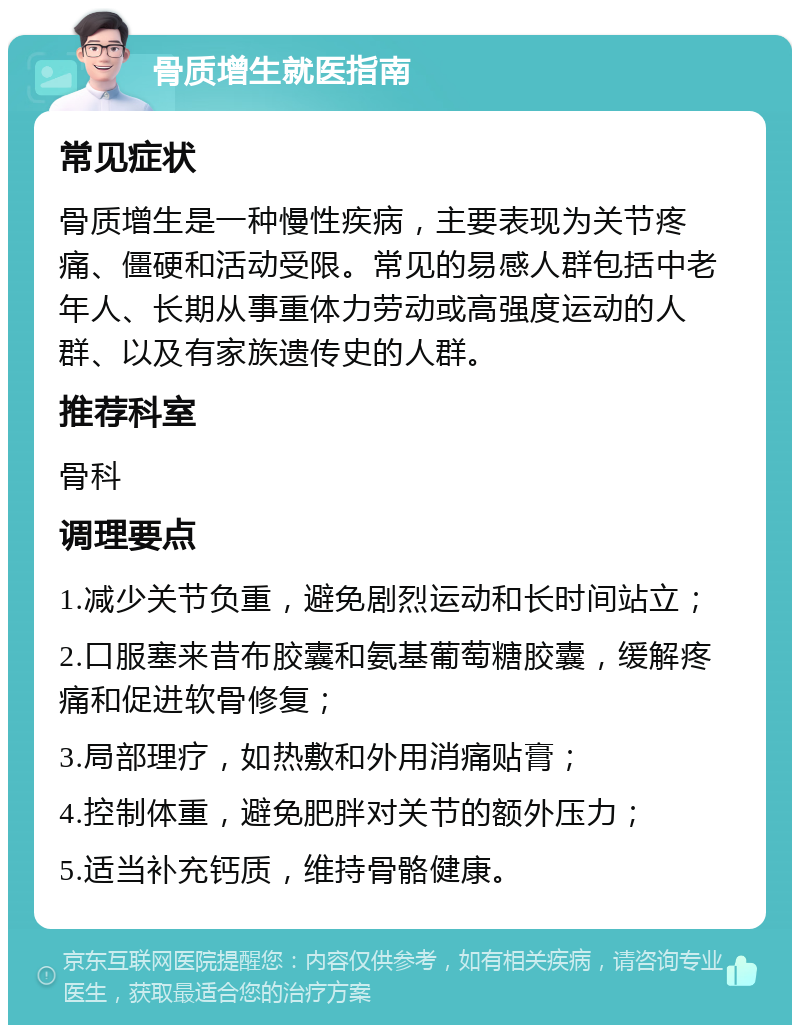 骨质增生就医指南 常见症状 骨质增生是一种慢性疾病，主要表现为关节疼痛、僵硬和活动受限。常见的易感人群包括中老年人、长期从事重体力劳动或高强度运动的人群、以及有家族遗传史的人群。 推荐科室 骨科 调理要点 1.减少关节负重，避免剧烈运动和长时间站立； 2.口服塞来昔布胶囊和氨基葡萄糖胶囊，缓解疼痛和促进软骨修复； 3.局部理疗，如热敷和外用消痛贴膏； 4.控制体重，避免肥胖对关节的额外压力； 5.适当补充钙质，维持骨骼健康。