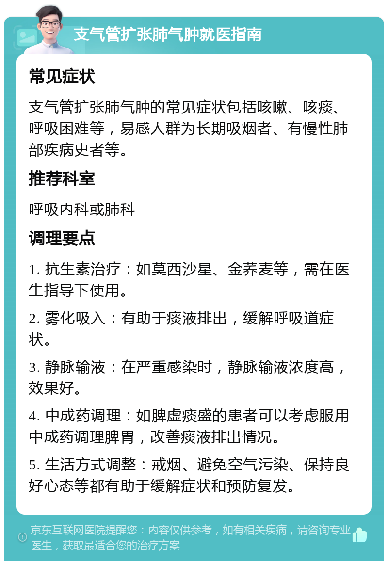 支气管扩张肺气肿就医指南 常见症状 支气管扩张肺气肿的常见症状包括咳嗽、咳痰、呼吸困难等，易感人群为长期吸烟者、有慢性肺部疾病史者等。 推荐科室 呼吸内科或肺科 调理要点 1. 抗生素治疗：如莫西沙星、金荞麦等，需在医生指导下使用。 2. 雾化吸入：有助于痰液排出，缓解呼吸道症状。 3. 静脉输液：在严重感染时，静脉输液浓度高，效果好。 4. 中成药调理：如脾虚痰盛的患者可以考虑服用中成药调理脾胃，改善痰液排出情况。 5. 生活方式调整：戒烟、避免空气污染、保持良好心态等都有助于缓解症状和预防复发。