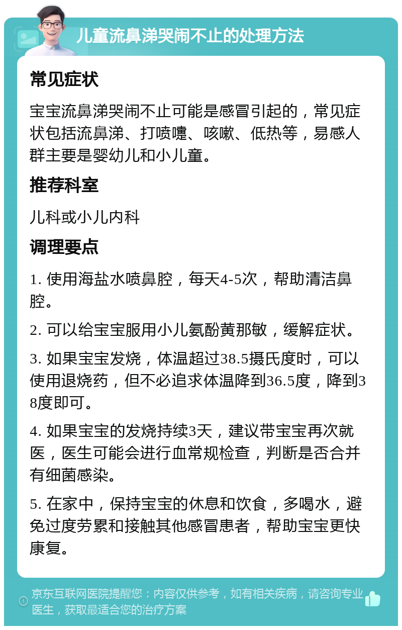 儿童流鼻涕哭闹不止的处理方法 常见症状 宝宝流鼻涕哭闹不止可能是感冒引起的，常见症状包括流鼻涕、打喷嚏、咳嗽、低热等，易感人群主要是婴幼儿和小儿童。 推荐科室 儿科或小儿内科 调理要点 1. 使用海盐水喷鼻腔，每天4-5次，帮助清洁鼻腔。 2. 可以给宝宝服用小儿氨酚黄那敏，缓解症状。 3. 如果宝宝发烧，体温超过38.5摄氏度时，可以使用退烧药，但不必追求体温降到36.5度，降到38度即可。 4. 如果宝宝的发烧持续3天，建议带宝宝再次就医，医生可能会进行血常规检查，判断是否合并有细菌感染。 5. 在家中，保持宝宝的休息和饮食，多喝水，避免过度劳累和接触其他感冒患者，帮助宝宝更快康复。