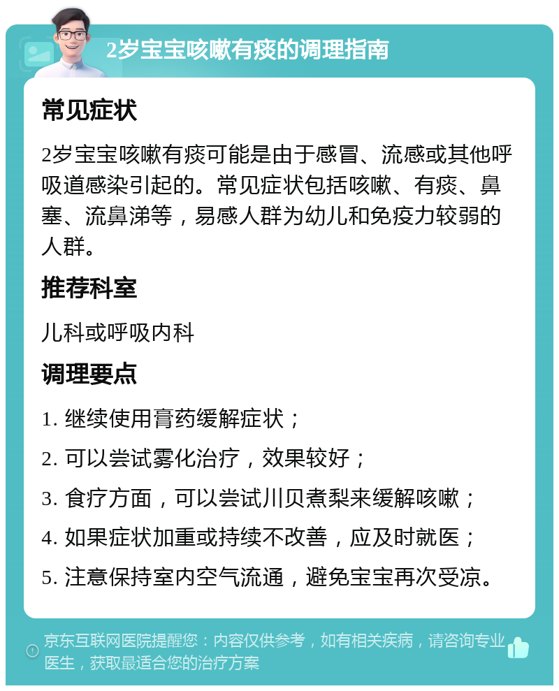 2岁宝宝咳嗽有痰的调理指南 常见症状 2岁宝宝咳嗽有痰可能是由于感冒、流感或其他呼吸道感染引起的。常见症状包括咳嗽、有痰、鼻塞、流鼻涕等，易感人群为幼儿和免疫力较弱的人群。 推荐科室 儿科或呼吸内科 调理要点 1. 继续使用膏药缓解症状； 2. 可以尝试雾化治疗，效果较好； 3. 食疗方面，可以尝试川贝煮梨来缓解咳嗽； 4. 如果症状加重或持续不改善，应及时就医； 5. 注意保持室内空气流通，避免宝宝再次受凉。