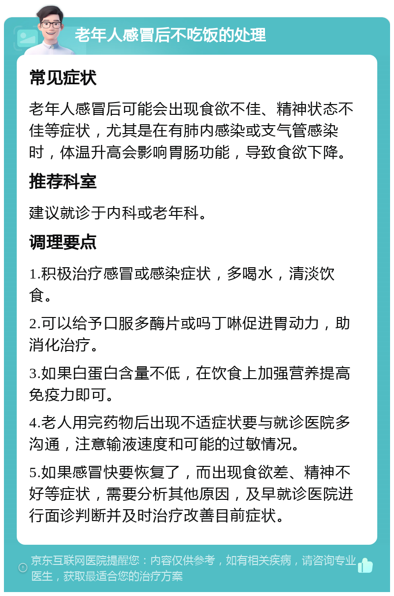 老年人感冒后不吃饭的处理 常见症状 老年人感冒后可能会出现食欲不佳、精神状态不佳等症状，尤其是在有肺内感染或支气管感染时，体温升高会影响胃肠功能，导致食欲下降。 推荐科室 建议就诊于内科或老年科。 调理要点 1.积极治疗感冒或感染症状，多喝水，清淡饮食。 2.可以给予口服多酶片或吗丁啉促进胃动力，助消化治疗。 3.如果白蛋白含量不低，在饮食上加强营养提高免疫力即可。 4.老人用完药物后出现不适症状要与就诊医院多沟通，注意输液速度和可能的过敏情况。 5.如果感冒快要恢复了，而出现食欲差、精神不好等症状，需要分析其他原因，及早就诊医院进行面诊判断并及时治疗改善目前症状。