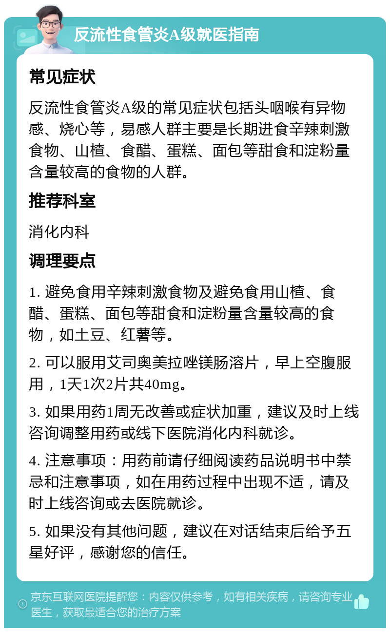 反流性食管炎A级就医指南 常见症状 反流性食管炎A级的常见症状包括头咽喉有异物感、烧心等，易感人群主要是长期进食辛辣刺激食物、山楂、食醋、蛋糕、面包等甜食和淀粉量含量较高的食物的人群。 推荐科室 消化内科 调理要点 1. 避免食用辛辣刺激食物及避免食用山楂、食醋、蛋糕、面包等甜食和淀粉量含量较高的食物，如土豆、红薯等。 2. 可以服用艾司奥美拉唑镁肠溶片，早上空腹服用，1天1次2片共40mg。 3. 如果用药1周无改善或症状加重，建议及时上线咨询调整用药或线下医院消化内科就诊。 4. 注意事项：用药前请仔细阅读药品说明书中禁忌和注意事项，如在用药过程中出现不适，请及时上线咨询或去医院就诊。 5. 如果没有其他问题，建议在对话结束后给予五星好评，感谢您的信任。