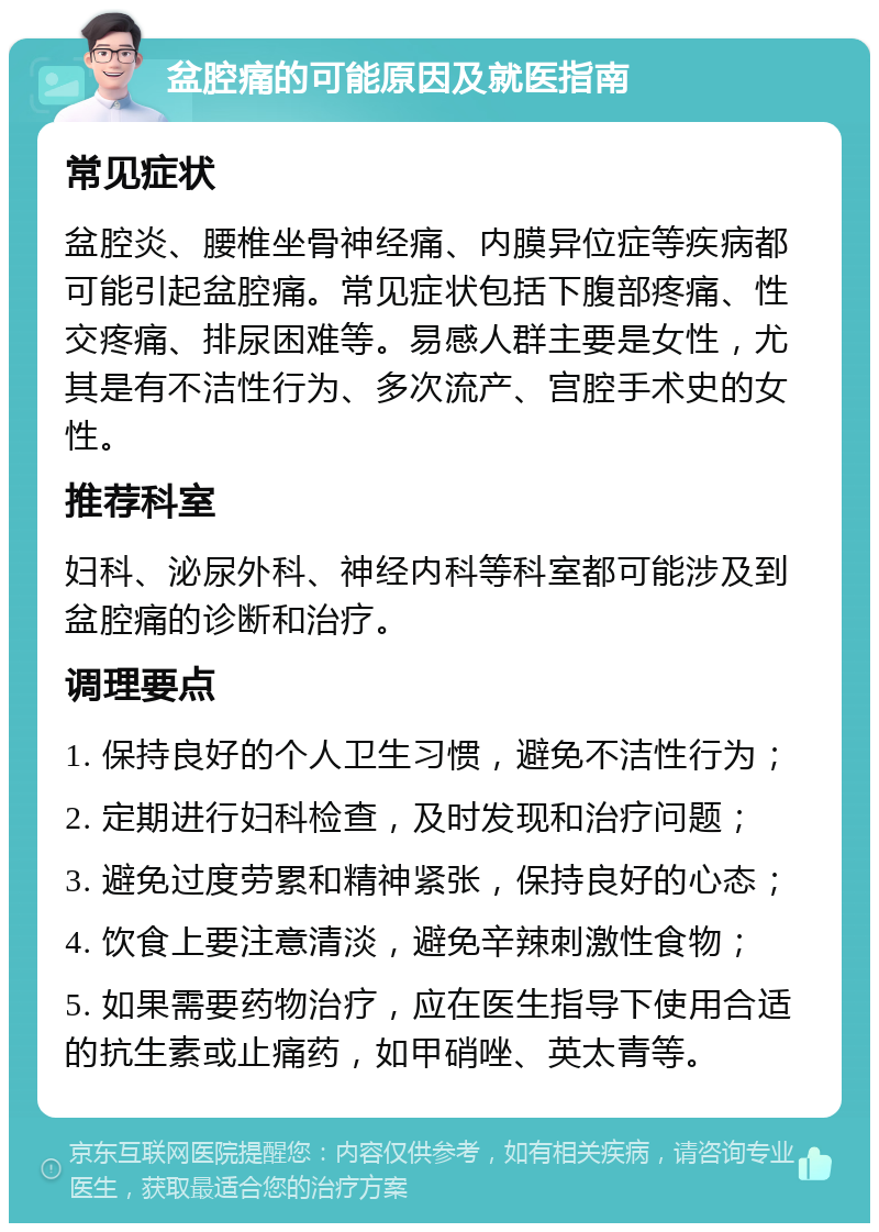 盆腔痛的可能原因及就医指南 常见症状 盆腔炎、腰椎坐骨神经痛、内膜异位症等疾病都可能引起盆腔痛。常见症状包括下腹部疼痛、性交疼痛、排尿困难等。易感人群主要是女性，尤其是有不洁性行为、多次流产、宫腔手术史的女性。 推荐科室 妇科、泌尿外科、神经内科等科室都可能涉及到盆腔痛的诊断和治疗。 调理要点 1. 保持良好的个人卫生习惯，避免不洁性行为； 2. 定期进行妇科检查，及时发现和治疗问题； 3. 避免过度劳累和精神紧张，保持良好的心态； 4. 饮食上要注意清淡，避免辛辣刺激性食物； 5. 如果需要药物治疗，应在医生指导下使用合适的抗生素或止痛药，如甲硝唑、英太青等。