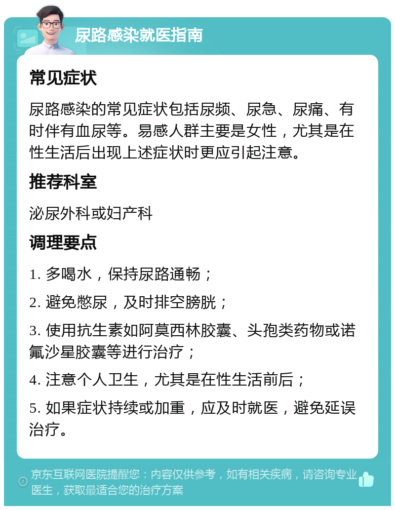 尿路感染就医指南 常见症状 尿路感染的常见症状包括尿频、尿急、尿痛、有时伴有血尿等。易感人群主要是女性，尤其是在性生活后出现上述症状时更应引起注意。 推荐科室 泌尿外科或妇产科 调理要点 1. 多喝水，保持尿路通畅； 2. 避免憋尿，及时排空膀胱； 3. 使用抗生素如阿莫西林胶囊、头孢类药物或诺氟沙星胶囊等进行治疗； 4. 注意个人卫生，尤其是在性生活前后； 5. 如果症状持续或加重，应及时就医，避免延误治疗。