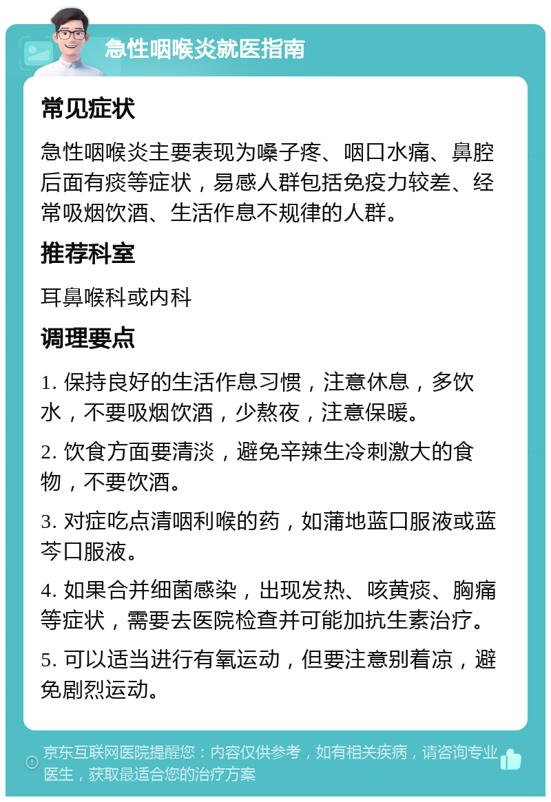 急性咽喉炎就医指南 常见症状 急性咽喉炎主要表现为嗓子疼、咽口水痛、鼻腔后面有痰等症状，易感人群包括免疫力较差、经常吸烟饮酒、生活作息不规律的人群。 推荐科室 耳鼻喉科或内科 调理要点 1. 保持良好的生活作息习惯，注意休息，多饮水，不要吸烟饮酒，少熬夜，注意保暖。 2. 饮食方面要清淡，避免辛辣生冷刺激大的食物，不要饮酒。 3. 对症吃点清咽利喉的药，如蒲地蓝口服液或蓝芩口服液。 4. 如果合并细菌感染，出现发热、咳黄痰、胸痛等症状，需要去医院检查并可能加抗生素治疗。 5. 可以适当进行有氧运动，但要注意别着凉，避免剧烈运动。