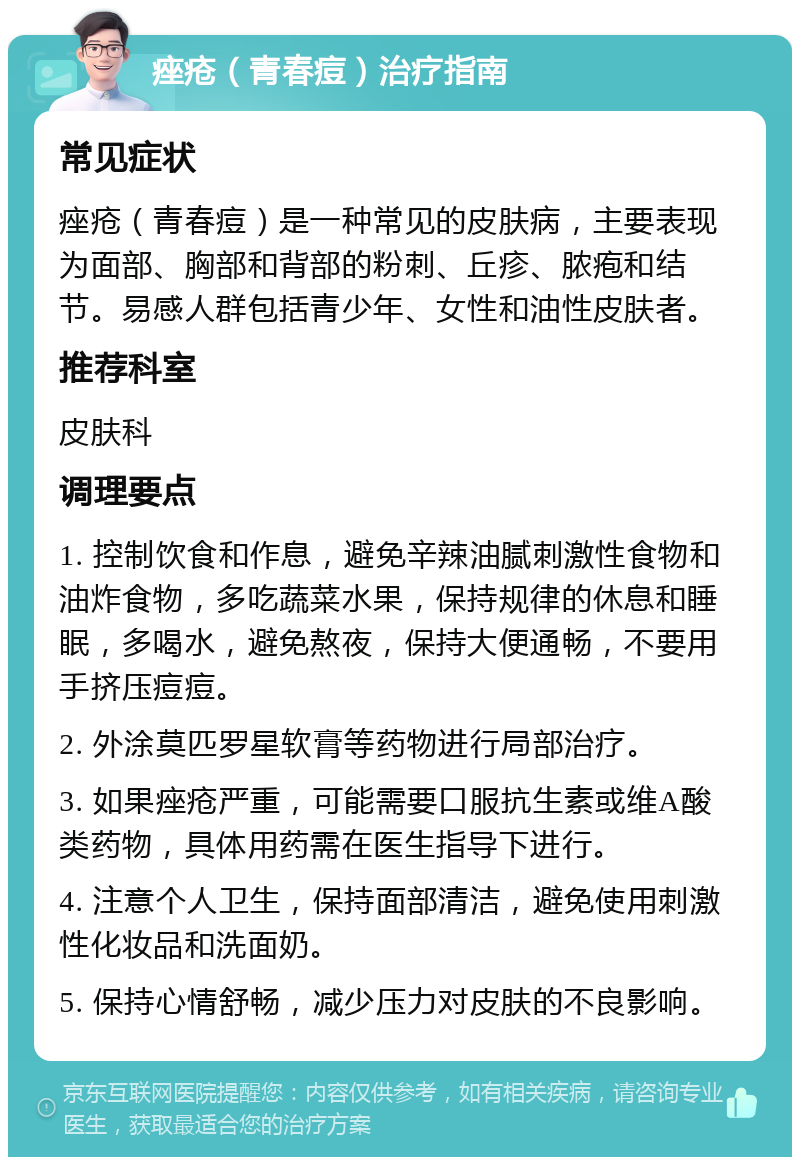 痤疮（青春痘）治疗指南 常见症状 痤疮（青春痘）是一种常见的皮肤病，主要表现为面部、胸部和背部的粉刺、丘疹、脓疱和结节。易感人群包括青少年、女性和油性皮肤者。 推荐科室 皮肤科 调理要点 1. 控制饮食和作息，避免辛辣油腻刺激性食物和油炸食物，多吃蔬菜水果，保持规律的休息和睡眠，多喝水，避免熬夜，保持大便通畅，不要用手挤压痘痘。 2. 外涂莫匹罗星软膏等药物进行局部治疗。 3. 如果痤疮严重，可能需要口服抗生素或维A酸类药物，具体用药需在医生指导下进行。 4. 注意个人卫生，保持面部清洁，避免使用刺激性化妆品和洗面奶。 5. 保持心情舒畅，减少压力对皮肤的不良影响。