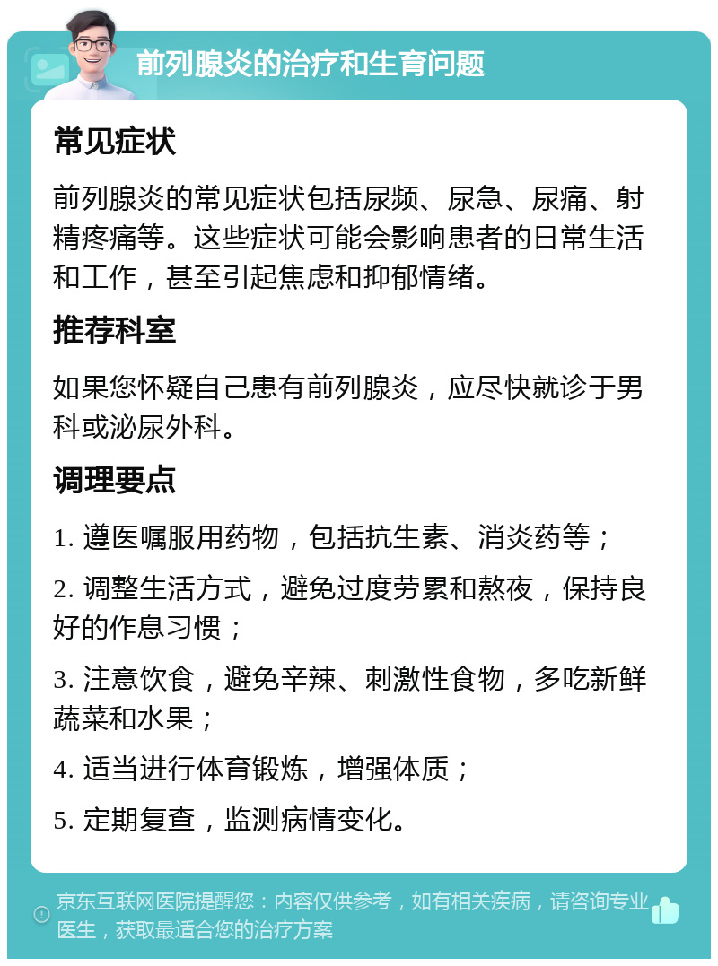 前列腺炎的治疗和生育问题 常见症状 前列腺炎的常见症状包括尿频、尿急、尿痛、射精疼痛等。这些症状可能会影响患者的日常生活和工作，甚至引起焦虑和抑郁情绪。 推荐科室 如果您怀疑自己患有前列腺炎，应尽快就诊于男科或泌尿外科。 调理要点 1. 遵医嘱服用药物，包括抗生素、消炎药等； 2. 调整生活方式，避免过度劳累和熬夜，保持良好的作息习惯； 3. 注意饮食，避免辛辣、刺激性食物，多吃新鲜蔬菜和水果； 4. 适当进行体育锻炼，增强体质； 5. 定期复查，监测病情变化。