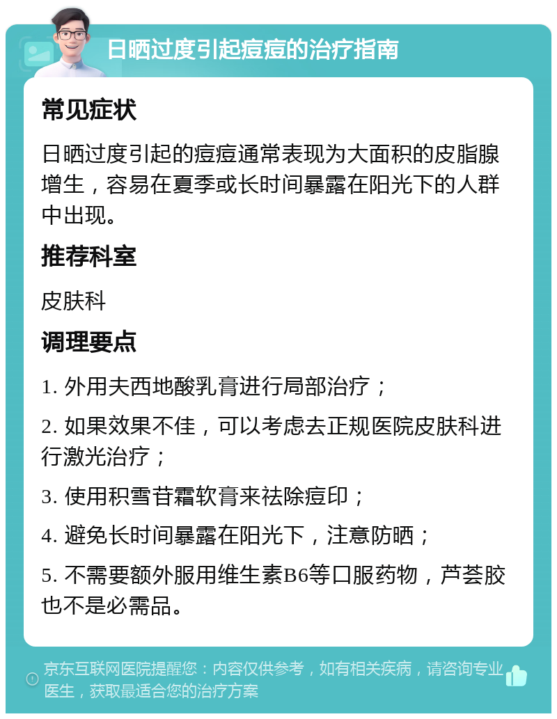 日晒过度引起痘痘的治疗指南 常见症状 日晒过度引起的痘痘通常表现为大面积的皮脂腺增生，容易在夏季或长时间暴露在阳光下的人群中出现。 推荐科室 皮肤科 调理要点 1. 外用夫西地酸乳膏进行局部治疗； 2. 如果效果不佳，可以考虑去正规医院皮肤科进行激光治疗； 3. 使用积雪苷霜软膏来祛除痘印； 4. 避免长时间暴露在阳光下，注意防晒； 5. 不需要额外服用维生素B6等口服药物，芦荟胶也不是必需品。