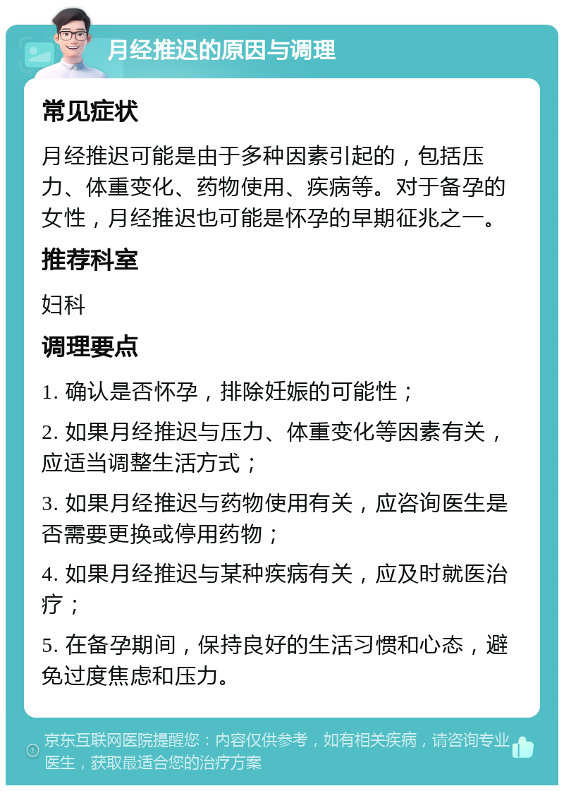 月经推迟的原因与调理 常见症状 月经推迟可能是由于多种因素引起的，包括压力、体重变化、药物使用、疾病等。对于备孕的女性，月经推迟也可能是怀孕的早期征兆之一。 推荐科室 妇科 调理要点 1. 确认是否怀孕，排除妊娠的可能性； 2. 如果月经推迟与压力、体重变化等因素有关，应适当调整生活方式； 3. 如果月经推迟与药物使用有关，应咨询医生是否需要更换或停用药物； 4. 如果月经推迟与某种疾病有关，应及时就医治疗； 5. 在备孕期间，保持良好的生活习惯和心态，避免过度焦虑和压力。